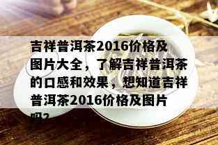 吉祥普洱茶2016价格及图片大全，了解吉祥普洱茶的口感和效果，想知道吉祥普洱茶2016价格及图片吗？