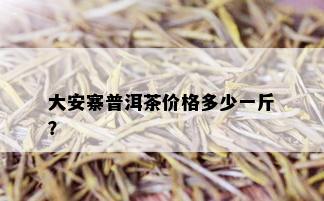 大安寨普洱茶价格多少一斤？