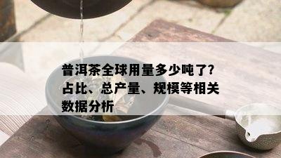 普洱茶全球用量多少吨了？占比、总产量、规模等相关数据分析