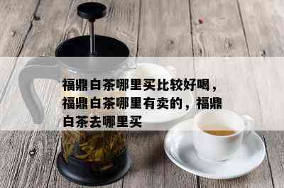 福鼎白茶哪里买比较好喝，福鼎白茶哪里有卖的，福鼎白茶去哪里买