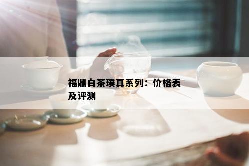 福鼎白茶璞真系列：价格表及评测