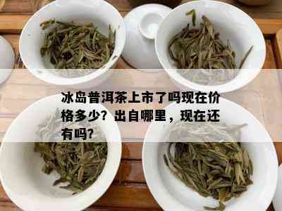 冰岛普洱茶上市了吗现在价格多少？出自哪里，现在还有吗？