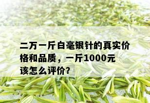 二万一斤白毫银针的真实价格和品质，一斤1000元该怎么评价？