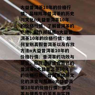 大益普洱茶10年的价格行情：品味陈年普洱茶的历史与文化n大益普洱茶10年的价格行情：了解普洱茶的产地、制作和品质n大益普洱茶10年的价格行情：如何鉴别真假普洱茶以及存放方法n大益普洱茶10年的价格行情：普洱茶的功效与禁忌，如何选择适合自己的普洱茶n大益普洱茶10年的价格行情：普洱茶饮用文化的演变与发展n大益普洱茶10年的价格行情：普洱茶与健养生的关系与实践