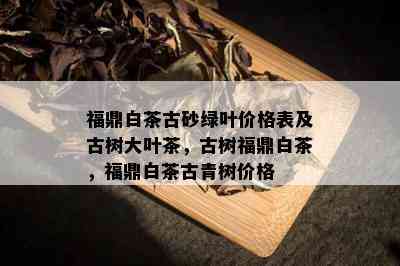 福鼎白茶古砂绿叶价格表及古树大叶茶，古树福鼎白茶，福鼎白茶古青树价格