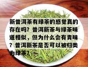 新普洱茶有绿茶的感觉真的存在吗？普洱新茶与绿茶味道相似，但为什么会有青味？普洱新茶是否可以被归类为绿茶？