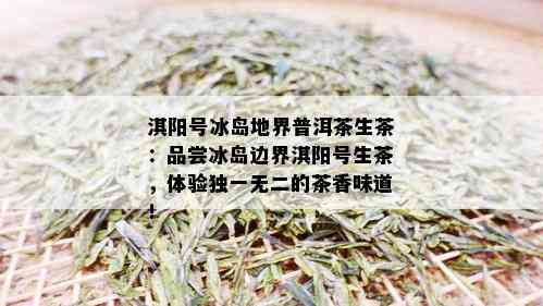 淇阳号冰岛地界普洱茶生茶：品尝冰岛边界淇阳号生茶，体验独一无二的茶香味道！