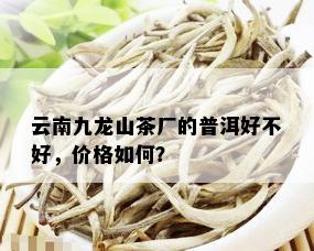 云南九龙山茶厂的普洱好不好，价格如何？