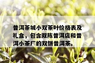 普洱茶城小双茶叶价格表及礼盒，包含双陈普洱店和普洱小茶厂的双饼普洱茶。