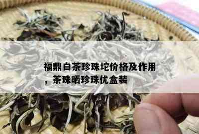 福鼎白茶珍珠坨价格及作用，茶珠晒珍珠优盒装