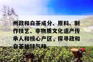 州政和白茶成分、原料、制作技艺、非物质文化遗产传承人和核心产区，探寻政和白茶独特气味