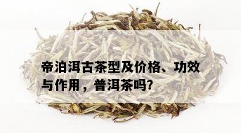 帝泊洱古茶型及价格、功效与作用，普洱茶吗？