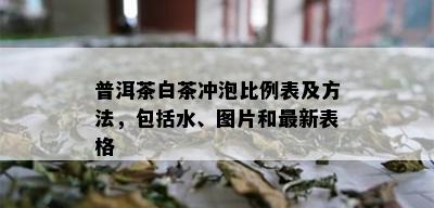 普洱茶白茶冲泡比例表及方法，包括水、图片和最新表格