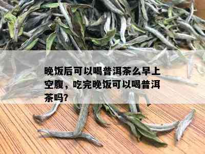 晚饭后可以喝普洱茶么早上空腹，吃完晚饭可以喝普洱茶吗？