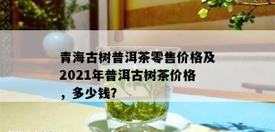 青海古树普洱茶零售价格及2021年普洱古树茶价格，多少钱？