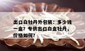 出口白牡丹外包装：多少钱一盒？专供出口白盒牡丹，价格如何？