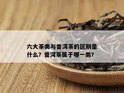 六大茶类与普洱茶的区别是什么？普洱茶属于哪一类？