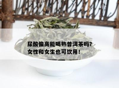 尿酸偏高能喝熟普洱茶吗？女性和女生也可饮用！