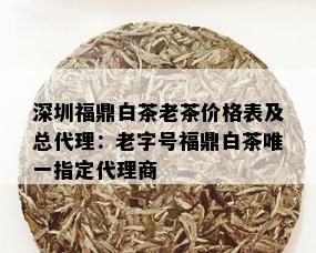 深圳福鼎白茶老茶价格表及总代理：老字号福鼎白茶唯一指定代理商