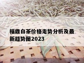 福鼎白茶价格走势分析及最新趋势图2023