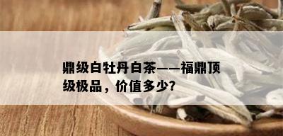 鼎级白牡丹白茶——福鼎顶级极品，价值多少？