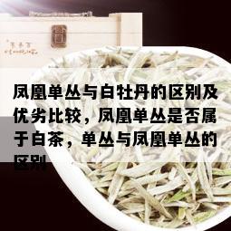 凤凰单丛与白牡丹的区别及优劣比较，凤凰单丛是否属于白茶，单丛与凤凰单丛的区别