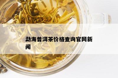 勐海普洱茶价格查询官网新闻