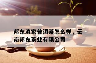 邦东滇家普洱茶怎么样，云南邦东茶业有限公司