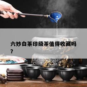 六妙白茶印级茶值得收藏吗？