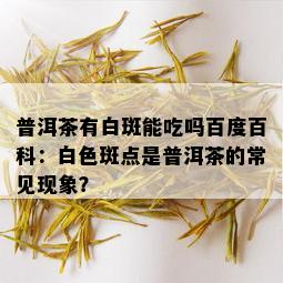 普洱茶有白斑能吃吗百度百科：白色斑点是普洱茶的常见现象？