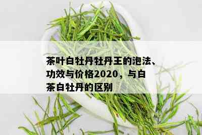 茶叶白牡丹牡丹王的泡法、功效与价格2020，与白茶白牡丹的区别