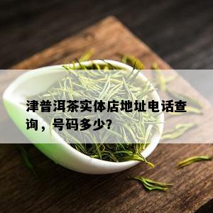 津普洱茶实体店地址电话查询，号码多少？