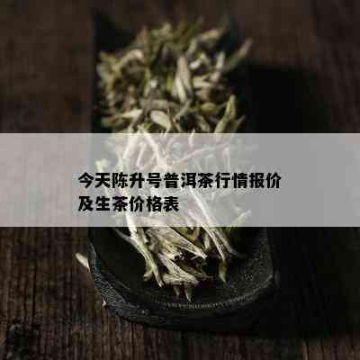 今天陈升号普洱茶行情报价及生茶价格表