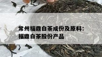 常州福鼎白茶成份及原料：福鼎白茶股份产品