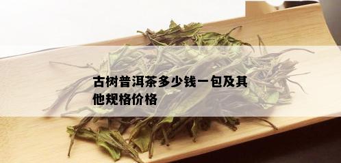 古树普洱茶多少钱一包及其他规格价格