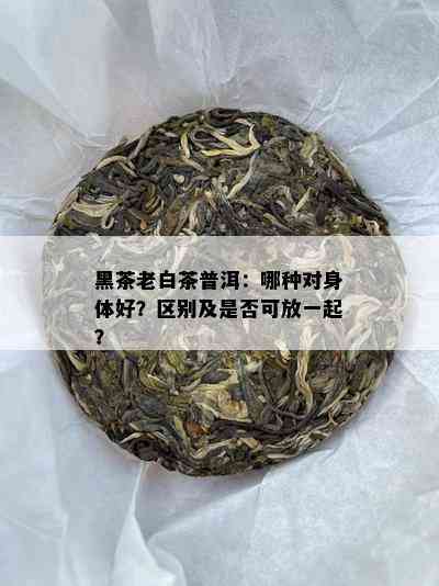 黑茶老白茶普洱：哪种对身体好？区别及是否可放一起？