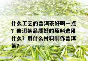 什么工艺的普洱茶好喝一点？普洱茶品质好的原料选用什么？用什么材料制作普洱茶？