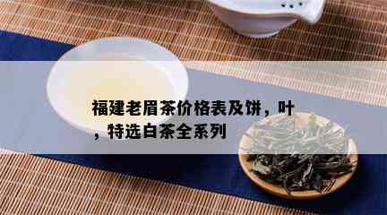 福建老眉茶价格表及饼，叶，特选白茶全系列