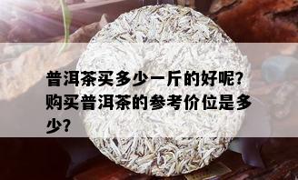 普洱茶买多少一斤的好呢？购买普洱茶的参考价位是多少？