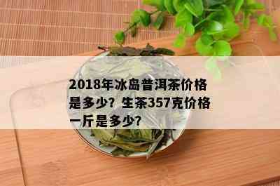 2018年冰岛普洱茶价格是多少？生茶357克价格一斤是多少？