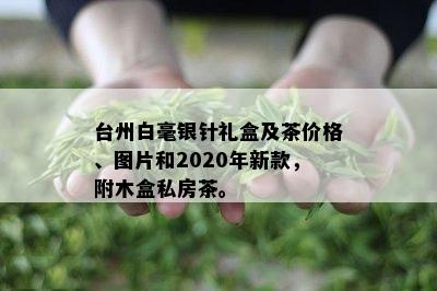 台州白毫银针礼盒及茶价格、图片和2020年新款，附木盒私房茶。