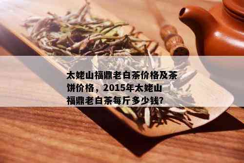 太姥山福鼎老白茶价格及茶饼价格，2015年太姥山福鼎老白茶每斤多少钱？