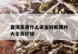 普洱茶用什么茶盒好呢图片大全及价格