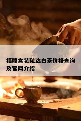 福鼎盒装粒达白茶价格查询及官网介绍