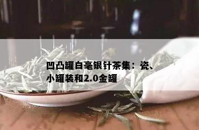 凹凸罐白毫银针茶集：瓷、小罐装和2.0金罐