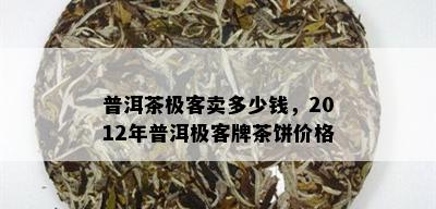 普洱茶极客卖多少钱，2012年普洱极客牌茶饼价格