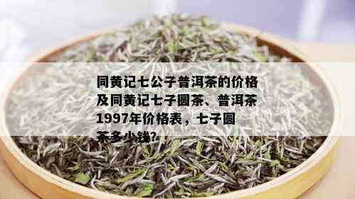 同黄记七公子普洱茶的价格及同黄记七子圆茶、普洱茶1997年价格表，七子圆茶多少钱？