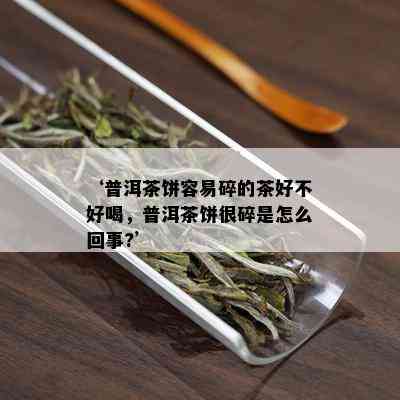 ‘普洱茶饼容易碎的茶好不好喝，普洱茶饼很碎是怎么回事?’