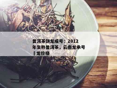 普洱茶饼龙成号：2012年生熟普洱茶，云南龙承号犇龙价格