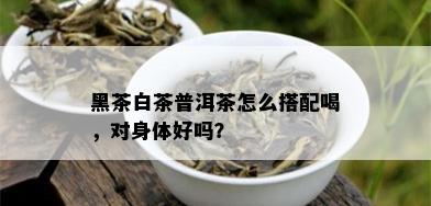 黑茶白茶普洱茶怎么搭配喝，对身体好吗？